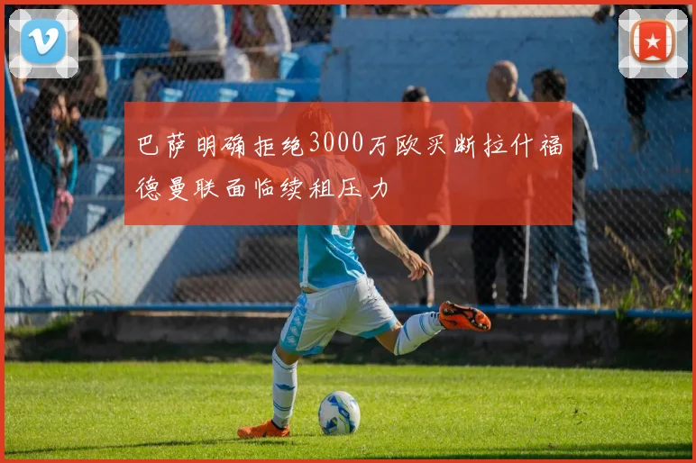 巴萨明确拒绝3000万欧买断拉什福德曼联面临续租压力