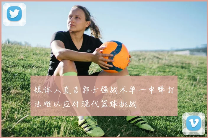 媒体人直言郭士强战术单一中锋打法难以应对现代篮球挑战