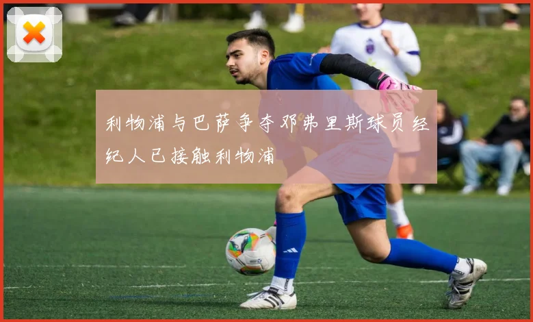 利物浦与巴萨争夺邓弗里斯球员经纪人已接触利物浦