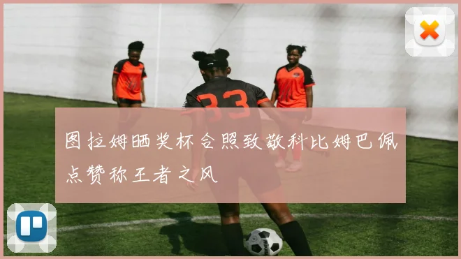图拉姆晒奖杯合照致敬科比姆巴佩点赞称王者之风