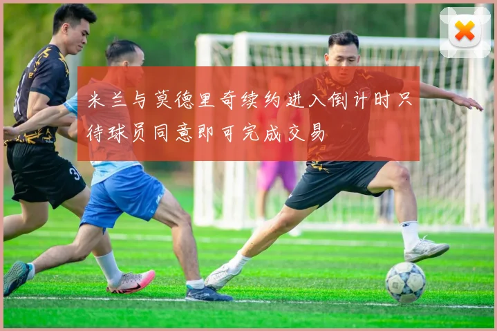 米兰与莫德里奇续约进入倒计时只待球员同意即可完成交易