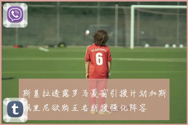 斯基拉透露罗马夏窗引援计划加斯佩里尼欲购五名新援强化阵容