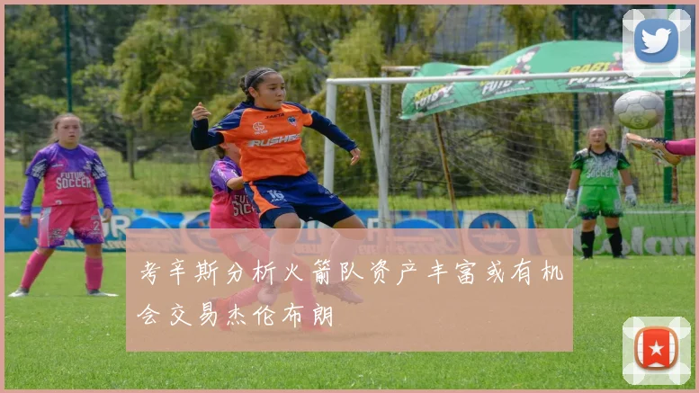 考辛斯分析火箭队资产丰富或有机会交易杰伦布朗