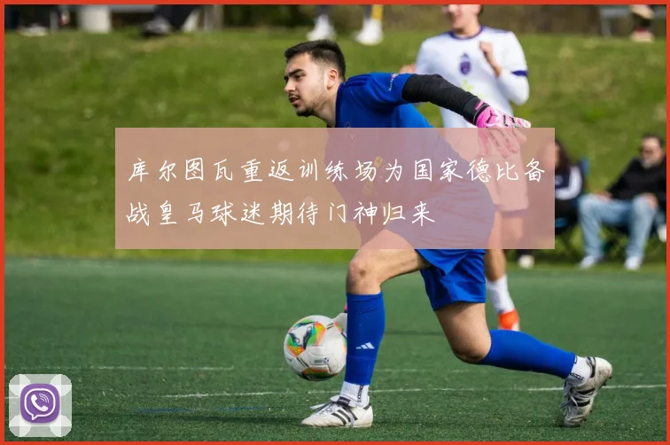 库尔图瓦重返训练场为国家德比备战皇马球迷期待门神归来