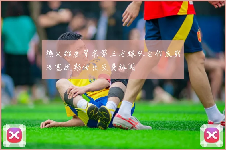 热火雄鹿寻求第三方球队合作灰熊活塞近期传出交易绯闻