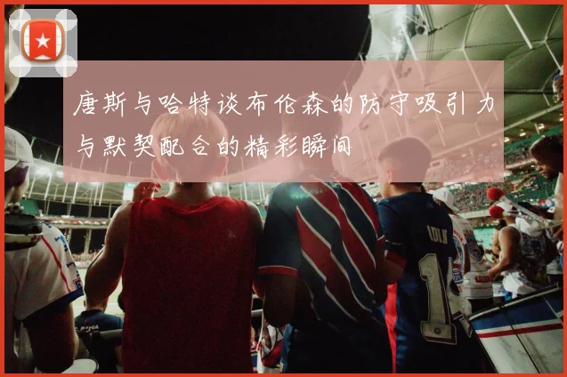 唐斯与哈特谈布伦森的防守吸引力与默契配合的精彩瞬间