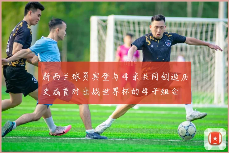 新西兰球员宾登与母亲共同创造历史成首对出战世界杯的母子组合